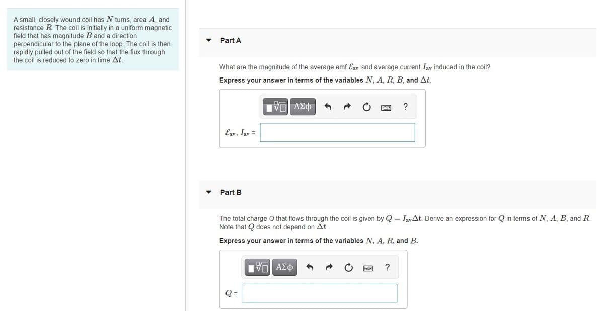 A small, closely wound coil has N turns, area A, and
resistance R. The coil is initially in a uniform magnetic
field that has magnitude B and a direction
perpendicular to the plane of the loop. The coil is then
rapidly pulled out of the field so that the flux through
the coil is reduced to zero in time At.
Part A
What are the magnitude of the average emf Eav and average current Iav induced in the coil?
Express your answer in terms of the variables N, A, R, B, and At.
?
Eav, Iav =
Part B
The total charge Q that flows through the coil is given by Q = IavAt. Derive an expression for Q in terms of N, A, B, and R.
Note that Q does not depend on At.
Express your answer in terms of the variables N, A, R, and B.
ΑΣφ
?
Q =
