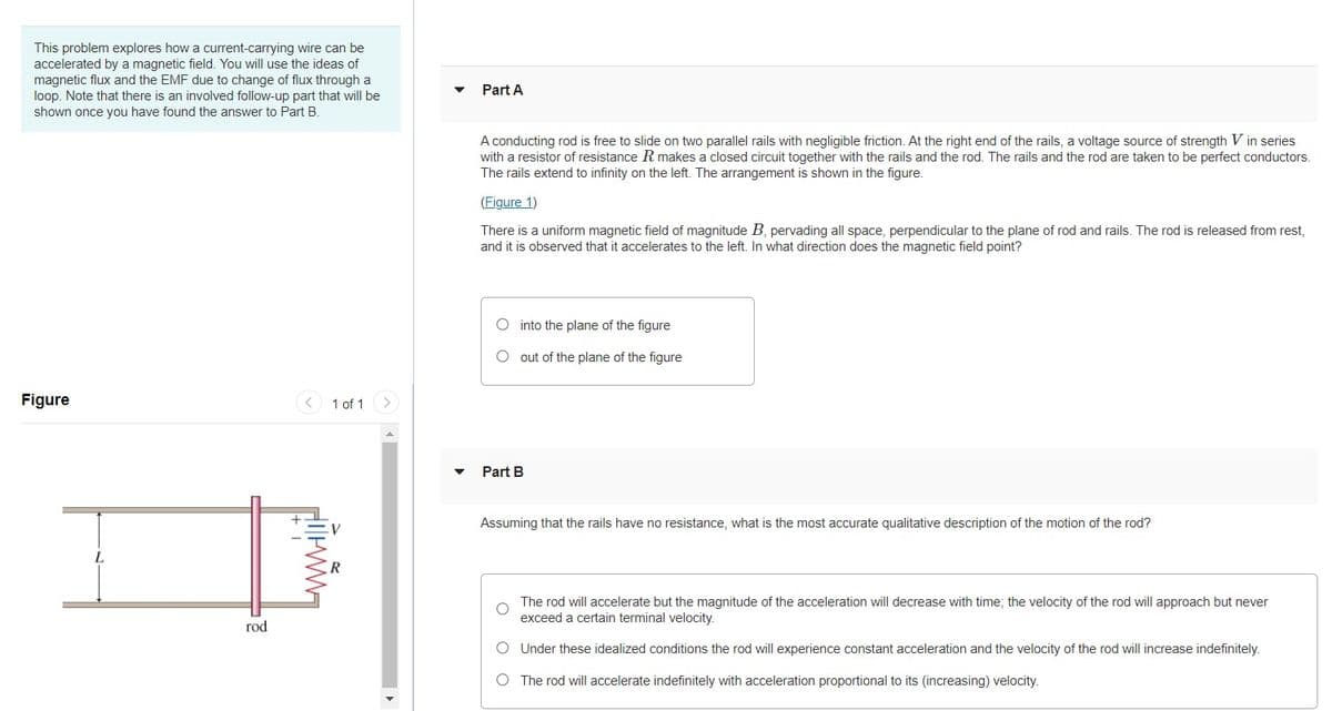 This problem explores how a current-carrying wire can be
accelerated by a magnetic field. You will use the ideas of
magnetic flux and the EMF due to change of flux through a
loop. Note that there is an involved follow-up part that will be
shown once you have found the answer to Part B.
Part A
A conducting rod is free to slide on two parallel rails with negligible friction. At the right end of the rails, a voltage source of strength V in series
with a resistor of resistance R makes a closed circuit together with the rails and the rod. The rails and the rod are taken to be perfect conductors.
The rails extend to infinity on the left. The arrangement is shown in the figure.
(Figure 1)
There is a uniform magnetic field of magnitude B, pervading all space, perpendicular to the plane of rod and rails. The rod is released from rest,
and it is observed that it accelerates to the left. In what direction does the magnetic field point?
O into the plane of the figure
O out of the plane of the figure
Figure
< 1 of 1
<>
Part B
Assuming that the rails have no resistance, what is the most accurate qualitative description of the motion of the rod?
The rod will accelerate but the magnitude of the acceleration will decrease with time; the velocity of the rod will approach but never
exceed a certain terminal velocity.
rod
O Under these idealized conditions the rod will experience constant acceleration and the velocity of the rod will increase indefinitely.
O The rod will accelerate indefinitely with acceleration proportional to its (increasing) velocity.
