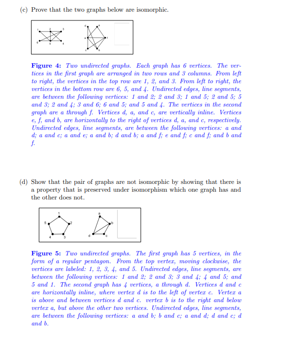 ### (c) Prove that the two graphs below are isomorphic.

#### Figure 4 Explanation:

- **Description**: Two undirected graphs, each with 6 vertices.
- **Arrangement and Vertices**:
  - **First Graph**: 
    - Vertices are arranged in two rows and three columns.
    - Top row, from left to right: Vertices 1, 2, 3.
    - Bottom row, from left to right: Vertices 6, 5, 4.
    - Edges connect the following vertex pairs: (1,2), (2,3), (1,5), (2,5), (5,3), (2,4), (3,6), (6,4), (5,4).
  - **Second Graph**:
    - Vertices labeled a through f.
    - Vertices d, a, c (vertically inline).
    - Vertices e, f, b (horizontally to the right of vertices d, a, c, respectively).
    - Edges connect the following vertex pairs: (a,d), (a,c), (c,e), (e,a), (b,d), (b,a), (f,e), (c,f), (b,f).

### (d) Show that the pair of graphs are not isomorphic by showing that there is a property that is preserved under isomorphism which one graph has and the other does not.

#### Figure 5 Explanation:

- **Description**: Two undirected graphs.
- **First Graph**:
  - Pentagonal arrangement with 5 vertices.
  - Vertices labeled 1, 2, 3, 4, 5 (top vertex to bottom, clockwise).
  - Edges connect: (1,2), (2,3), (3,4), (4,5), (5,1).
- **Second Graph**:
  - 4 vertices labeled a, b, c, d.
  - Vertices d, c (horizontally inline, d is left of c).
  - Vertex a above d and c.
  - Vertex b right of a but above other vertices.
  - Edges connect: (a,b), (b,c), (a,d), (c,d), (d,b).