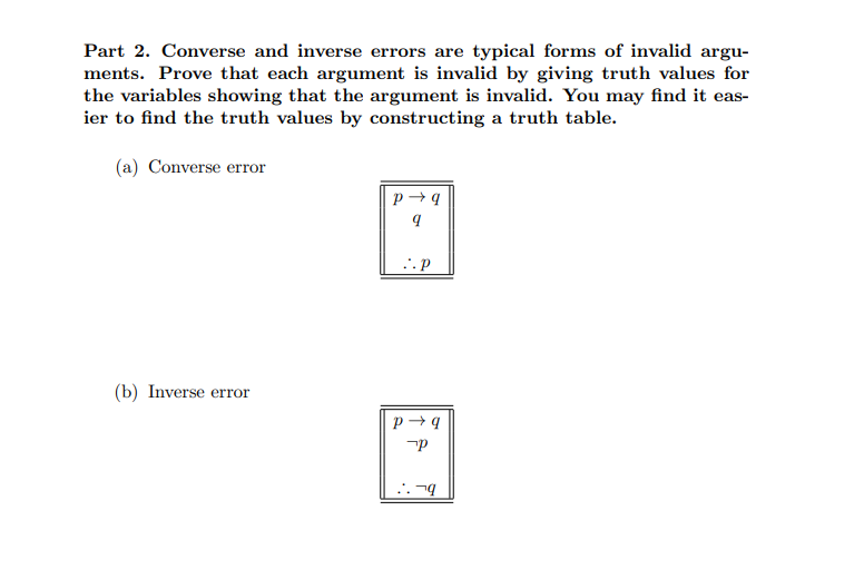 Part 2. Converse and inverse errors are typical forms of invalid argu-
ments. Prove that each argument is invalid by giving truth values for
the variables showing that the argument is invalid. You may find it eas-
ier to find the truth values by constructing a truth table.
(a) Converse error
(b) Inverse error
P→q
9
..p
P→q
P
..q