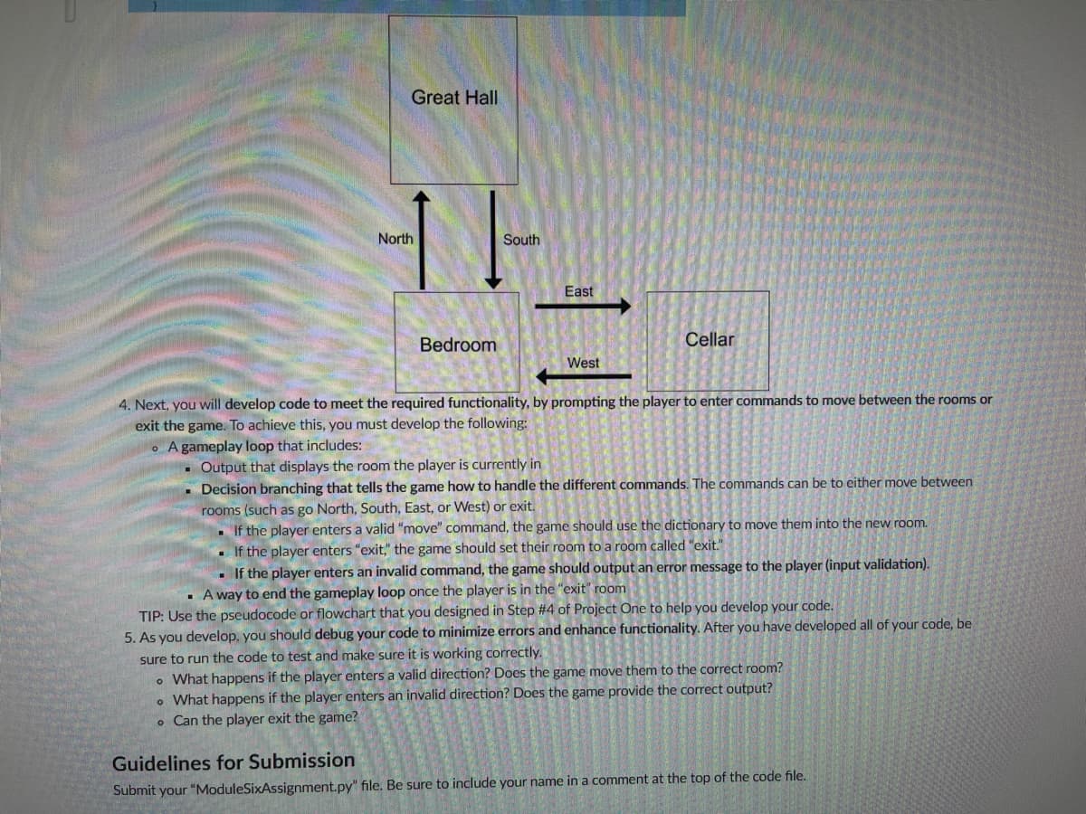 ## Module Six Assignment

### Overview

In this assignment, you will develop code to meet the required functionality by prompting the player to enter commands to move between the rooms or exit the game.

### Graphical Layout of Rooms:

The layout features three rooms and their respective connections as shown in the diagram:

```
        Great Hall
          |
         North
          |
        Bedroom ---- West <-> East ---- Cellar
```

- **Great Hall** is north of the Bedroom.
- **Bedroom** is in the center, connected to the Great Hall to the north and the Cellar to the east.
- **Cellar** is east of the Bedroom.

### Detailed Requirements:

#### Gameplay Loop

Your task is to develop a gameplay loop with the following functionalities:

1. **Room Display:**
   - Output that displays the room the player is currently in.

2. **Decision Branching for Commands:**
   - **Move Commands:**
     - Commands can be to move in a certain direction (North, South, East, or West).
     - If the player enters a valid "move" command, the game should use the dictionary to move them into the new room.
   - **Exit Command:**
     - If the player enters "exit," the game should set their room to a room called "exit."
   - **Invalid Command Handling:**
     - If the player enters an invalid command, the game should output an error message to the player (input validation).

3. **End Gameplay Loop:**
   - A way to end the gameplay loop once the player is in the "exit" room.

**TIP:** Use the pseudocode or flowchart that you designed in Step 4 of Project One to help you develop your code.

#### Debugging and Testing

As you develop the code, you should **debug** your code to minimize errors and enhance functionality. Ensure the code runs correctly by considering the following:
   - What happens if the player enters a valid direction? Does the game move them to the correct room?
   - What happens if the player enters an invalid direction? Does the game provide the correct output?
   - Can the player exit the game?

### Guidelines for Submission

Submit your `ModuleSixAssignment.py` file. Be sure to include your name in a comment at the top of the code file.