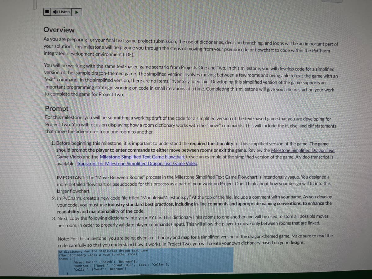 ### Overview

As you are preparing for your final text game project submission, the use of dictionaries, decision branching, and loops will be an important part of your solution. This milestone will help guide you through the steps of moving from your pseudocode or flowchart to code within the PyCharm integrated development environment (IDE).

You will be working with the same text-based game scenario from Projects One and Two. In this milestone, you will develop code for a simplified version of the sample dragon-themed game. The simplified version involves moving between a few rooms and being able to exit the game with an "exit" command. In the simplified version, there are no items, inventory, or villain. Developing this simplified version of the game supports an important programming strategy: working on code in small iterations at a time. Completing this milestone will give you a head start on your work to complete the game for Project Two.

### Prompt

For this milestone, you will be submitting a working draft of the code for a simplified version of the text-based game that you are developing for Project Two. You will focus on displaying how a room dictionary works with the "move" commands. This will include the if, else, and elif statements that move the adventurer from one room to another.

1. Before beginning this milestone, it is important to understand the required functionality for this simplified version of the game. The game should prompt the player to enter commands to either move between rooms or exit the game. Review the [Milestone Simplified Dragon Text Game Video](#) and the [Milestone Simplified Text Game Flowchart](#) to see an example of the simplified version of the game. A video transcript is available [here](#).

   **IMPORTANT:** The "Move Between Rooms" process in the Milestone Simplified Text Game Flowchart is intentionally vague. You designed a more detailed flowchart or pseudocode for this process as part of your work on Project One. Think about how your design will fit into this larger flowchart.

2. In PyCharm, create a new code file titled “ModuleSixMilestone.py”. At the top of the file, include a comment with your name. As you develop your code, you must use industry-standard best practices, including in-line comments and appropriate naming conventions, to enhance the readability and maintainability of the code.

3. Next, copy the following dictionary into your .PY file. This dictionary links rooms to one another and will be used to store