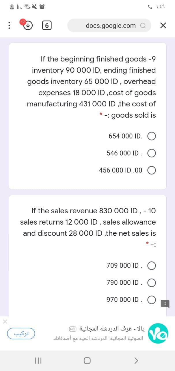 6 7:89
6
docs.google.com Q
If the beginning finished goods -9
inventory 90 000 ID, ending finished
goods inventory 65 000 ID, overhead
expenses 18 000 ID ,cost of goods
manufacturing 431 000 ID ,the cost of
* -: goods sold is
654 000 ID.
546 000 ID
456 000 ID .00
If the sales revenue 830 000 ID , - 10
sales returns 12 000 ID , sales allowance
and discount 28 000 ID ,the net sales is
709 000 ID
790 000 ID
970 000 ID.
یالا - غرف الدردشة المجانية )aD(
الصوتية المجانية: الدردشة الحية مع أصدقائك
ترکیب
II
..
