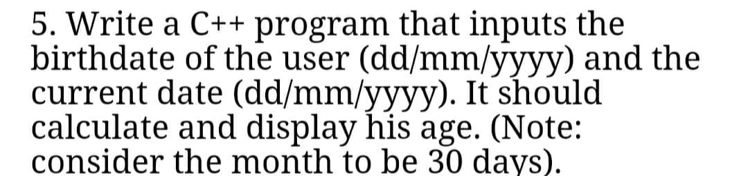 5. Write a C++ program that inputs the
birthdate of the user (dd/mm/yyyy) and the
current date (dd/mm/yyyy). It should
calculate and display his age. (Note:
consider the month to be 30 days).
