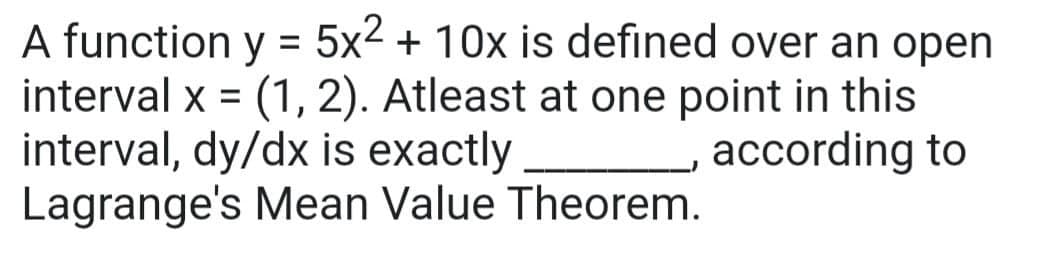 A function y = 5x2 + 10x is defined over an open
interval x = (1, 2). Atleast at one point in this
interval, dy/dx is exactly
Lagrange's Mean Value Theorem.
according to
