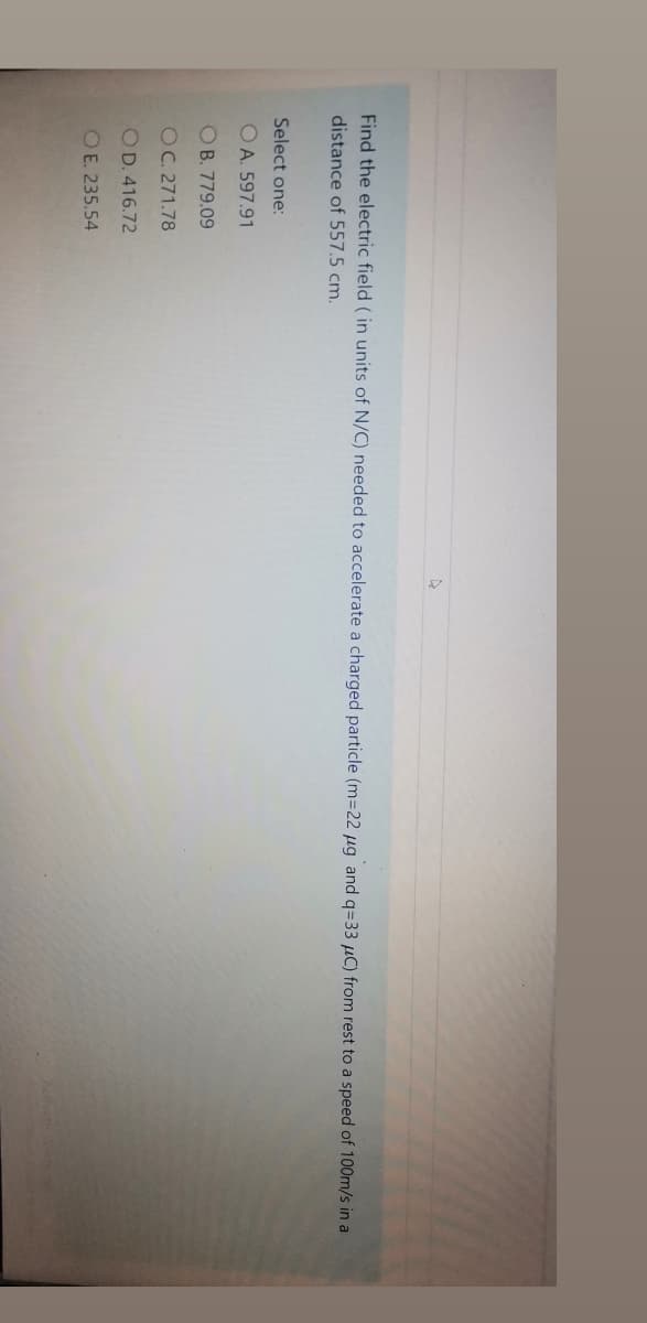 Find the electric field (in units of N/C) needed to accelerate a charged particle (m=22 µg and q=33 µC) from rest to a speed of 100m/s in a
distance of 557.5 cm.
Select one:
OA. 597.91
OB. 779.09
OC. 271.78
OD. 416.72
O E. 235.54
Acivate
