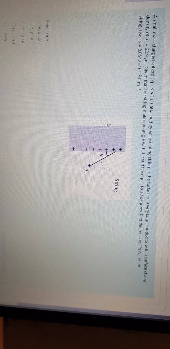 A small mass charged sphere (q= 3 µC) is attached by an insulating string to the surface of a very large conductor with a surface charge
density of o = 20.9 µC. Given that the string makes an angle with the surface equal to 30 degrees, find the tension ( in N) in the
string. use Eo = 8.8542x10 12 F.m-1.
String
Select one:
O A. 21.24
OB. 8.18
OC 14.16
OD. 27.98
OE. 7.08
