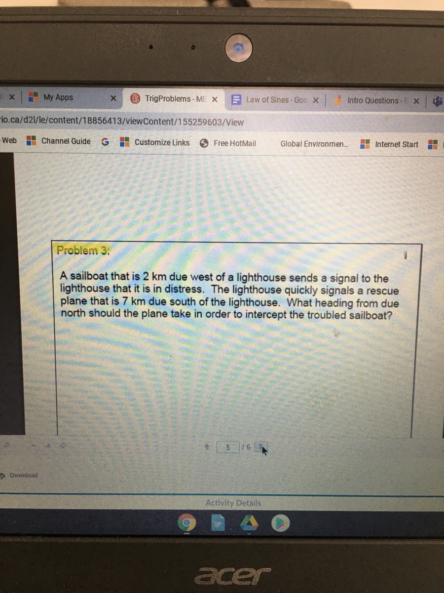 My Apps
B TrigProblems- MB X
E Law of Sines -Goo x
Intro Questions-6 X
rio.ca/d2l/le/content/18856413/viewContent/155259603/View
Web
Channel Guide
G
H Customize Links
Free HotMail
Global Environmen..
H Internet Start
Problem 3:
A sailboat that is 2 km due west of a lighthouse sends a signal to the
lighthouse that it is in distress. The lighthouse quickly signals a rescue
plane that is 7 km due south of the lighthouse. What heading from due
north should the plane take in order to intercept the troubled sailboat?
5 16
A Download
Activity Details
acer
