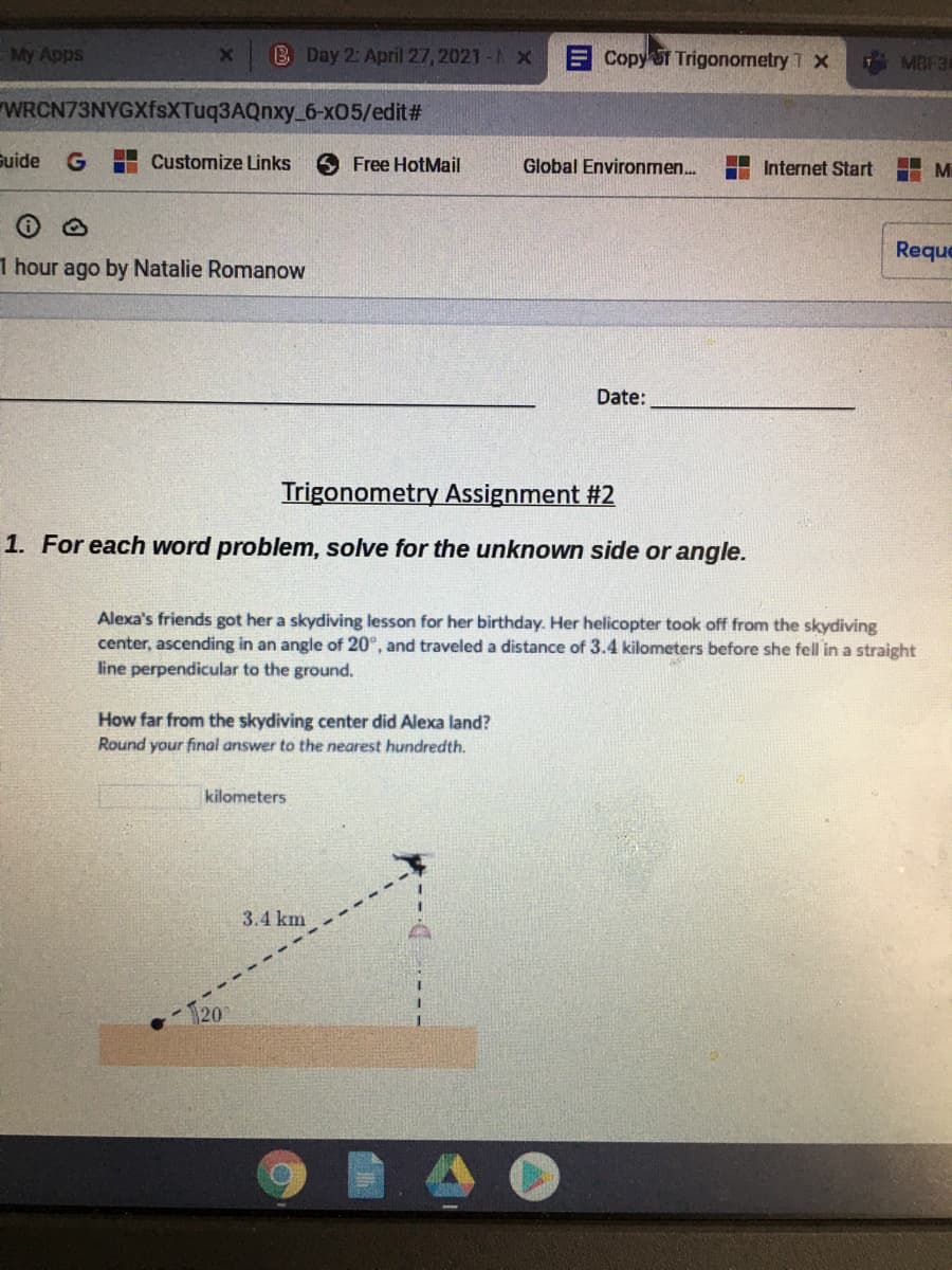 My Apps
B Day 2: April 27, 2021 - X
ECopy T Trigonometry 1 x
MBF36
WRCN73NYGXfsXTuq3AQnxy_6-x05/edit#
Suide
G
H Customize Links
O Free HotMail
Global Environmen.
Internet Start
Mi
Reque
1 hour ago by Natalie Romanow
Date:
Trigonometry Assignment #2
1. For each word problem, solve for the unknown side or angle.
Alexa's friends got her a skydiving lesson for her birthday. Her helicopter took off from the skydiving
center, ascending in an angle of 20°, and traveled a distance of 3.4 kilometers before she fell in a straight
line perpendicular to the ground.
How far from the skydiving center did Alexa land?
Round your final answer to the nearest hundredth.
kilometers
3.4 km
20
