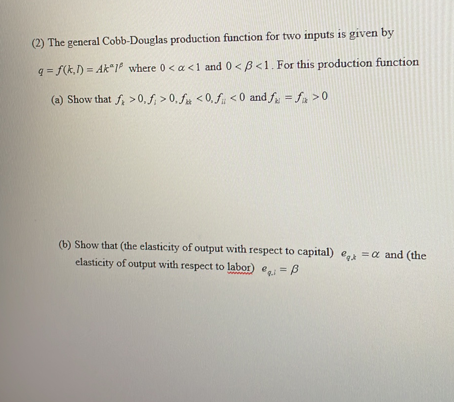 (2) The general Cobb-Douglas production function for two inputs is given by
q = f(k,I) = Ak“1® where 0 < a <1 and 0 < B <1. For this production function
%3D
(a) Show that f; > 0, f; > 0, fx < 0, fu <0 and f = fx >0
(b) Show that (the elasticity of output with respect to capital) e = a and (the
elasticity of output with respect to labor) e = B
