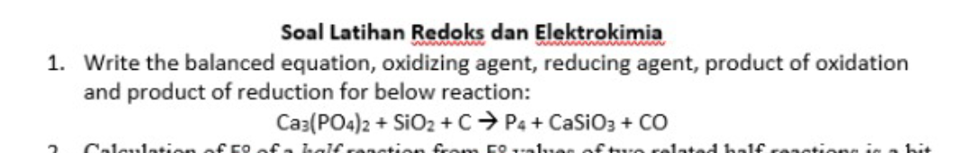 Soal Latihan Redoks dan Elektrokimia
1. Write the balanced equation, oxidizing agent, reducing agent, product of oxidation
and product of reduction for below reaction:
Ca3(PO4)2 + SiO2 +C> P4 + CaSiO3 + CO
Caleulatien of F9.
halfr
ation
lated ha1€ reastione in
bit
