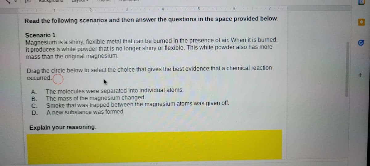 31
3.
+5:
Read the following scenarios and then answer the questions in the space provided below.
Scenario 1
Magnesium is a shiny, flexible metal that can be burned in the presence of air. When it is burned,
it produces a white powder that is no longer shiny or flexible. This white powder also has more
mass than the original magnesium.
Drag the circle below to select the choice that gives the best evidence that a chemical reaction
Occurred.
The molecules were separated into individual atoms.
The mass of the magnesium changed.
C.
A.
В.
Smoke that was trapped between the magnesium atoms was given off.
A new substance was formed.
D.
Explain your reasoning.
