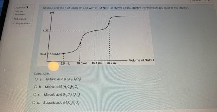 Durmon S
Not yet
Not graded
T Fog question
Titration of 0.150 g of unknown acid with 0,1 M NaOH is shown below. Identify the unknown acid used in this titration.
pH
4.37
3.04
5.0 mL
10.0 mL 15.1 mL 20.2 mL
Select one:
O a. Tartaric acid (H₂C4H406)
O b. Maleic acid (H₂CH₂O)
O c. Malonic acid (H,C,H,O)
Od. Succinic acid (H.C.H.O.)
Volume of NaOH
Time 111 02