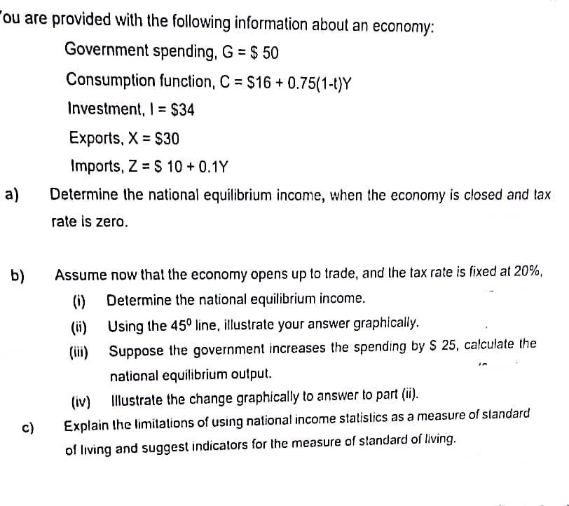 ou are provided with the following information about an economy:
Government spending, G = $ 50
Consumption function, C = $16 +0.75(1-t)Y
Investment, I = $34
a)
b)
c)
Exports, X = $30
Imports, Z = $ 10+ 0.1Y
Determine the national equilibrium income, when the economy is closed and tax
rate is zero.
Assume now that the economy opens up to trade, and the tax rate is fixed at 20%,
Determine the national equilibrium income.
Using the 45° line, illustrate your answer graphically.
Suppose the government increases the spending by S 25, calculate the
national equilibrium output.
(ii)
(iii)
(iv) Illustrate the change graphically to answer to part (ii).
Explain the limitations of using national income statistics as a measure of standard
of living and suggest indicators for the measure of standard of living.