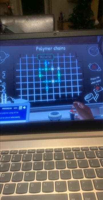 ل
لها
E
PROGRESS: 42%
in pehmer uning at the
36E
D
C
40
R
4 5
T
F
* 10
V
%
G
10
Polymer chains
6
B
Y
Monomer
H
dr
7
U
N
J
.
8
1
M
WHE M
C
9
K
V-
L
1
O
P
dow
. V
1
1
Press me
when done!
Can
1
t
4
EP