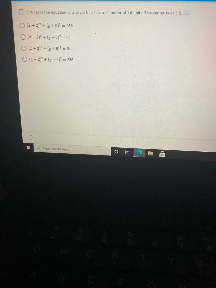 3. What is the equation of a circle that has a diameter of 16 units if its center is at (-2,-6)?
O (z+2)² + (y+6)? = 256
O (z- 2) + (y- 6)? = 64
O (z+2)? + (y+6)² = 64
O (z- 2)2 + (y- 6)? = 256
P Type here to search
立
