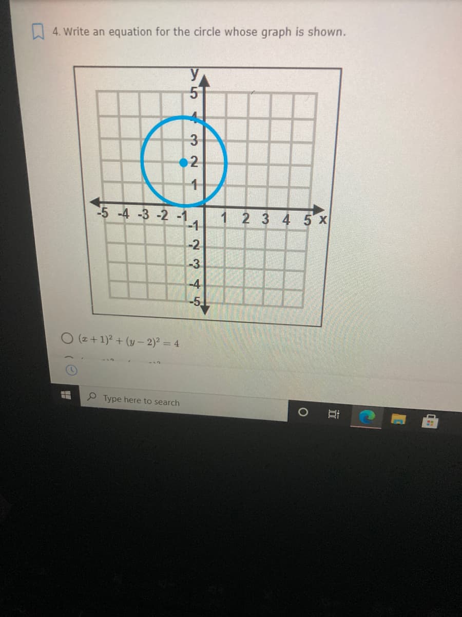 W 4. Write an equation for the circle whose graph is shown.
3
2
-5 -4 -3 -2 -1
-1
1 2 3 4 5 x
-2.
-3
-4
-5
O (z +1)? + (y – 2) = 4
P Type here to search
近
