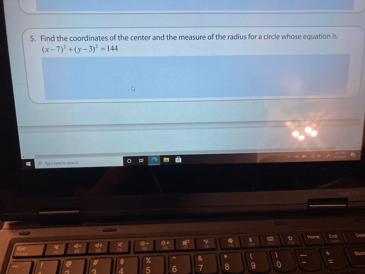 5. Find the coordinates of the center and the measure of the radius for a circle whose equation is
(x- 7)2 + (y- 3)² =144
8:27 PM
P Type here to search
O A 40
4/27/2021
Yoga 11e
Home
End
Dele
※一
Esc
FrLock
AI
F6
F8
F9
F10
F11
F12
Insert
F1
F2
F3
F4
F5
F7
C@
23
&
Back
4.
17
8
9.
立
