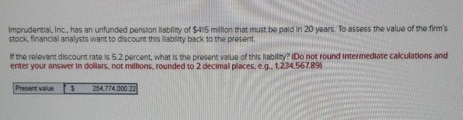 Imprudentlal. Inc, has an unfunded penslon lablity of $415 milion that must be pald In 20 years. To assess the value of the firm's
stock, financial analysts want to discount this liabllity back to the present.
If the relevant discount rate is 5.2 percent, what Is the present value of this liabilty? (Do not round Intermediate calculations and
enter your answer in dollars, not milions, rounded to 2 decimal places, e.g., 1,2344.56789)
Present value
254,774,000.22
