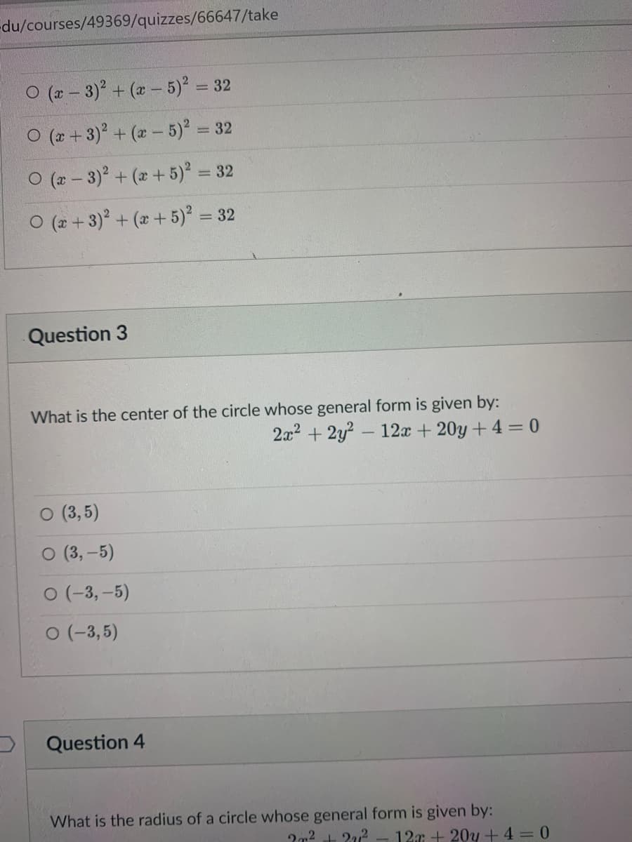 du/courses/49369/quizzes/66647/take
O (r - 3) + (x- 5) =
= 32
O (* + 3) + (a - 5) = 32
O (2 - 3)+ (x +5) = 32
O (2 + 3) + (x +5)² = 32
Question 3
What is the center of the circle whose general form is given by:
2x2 + 2y? - 12x + 20y + 4 = 0
(3,5)
O (3,-5)
O (-3, -5)
O (-3,5)
Question 4
What is the radius of a circle whose general form is given by:
127 + 20y + 4 = 0
