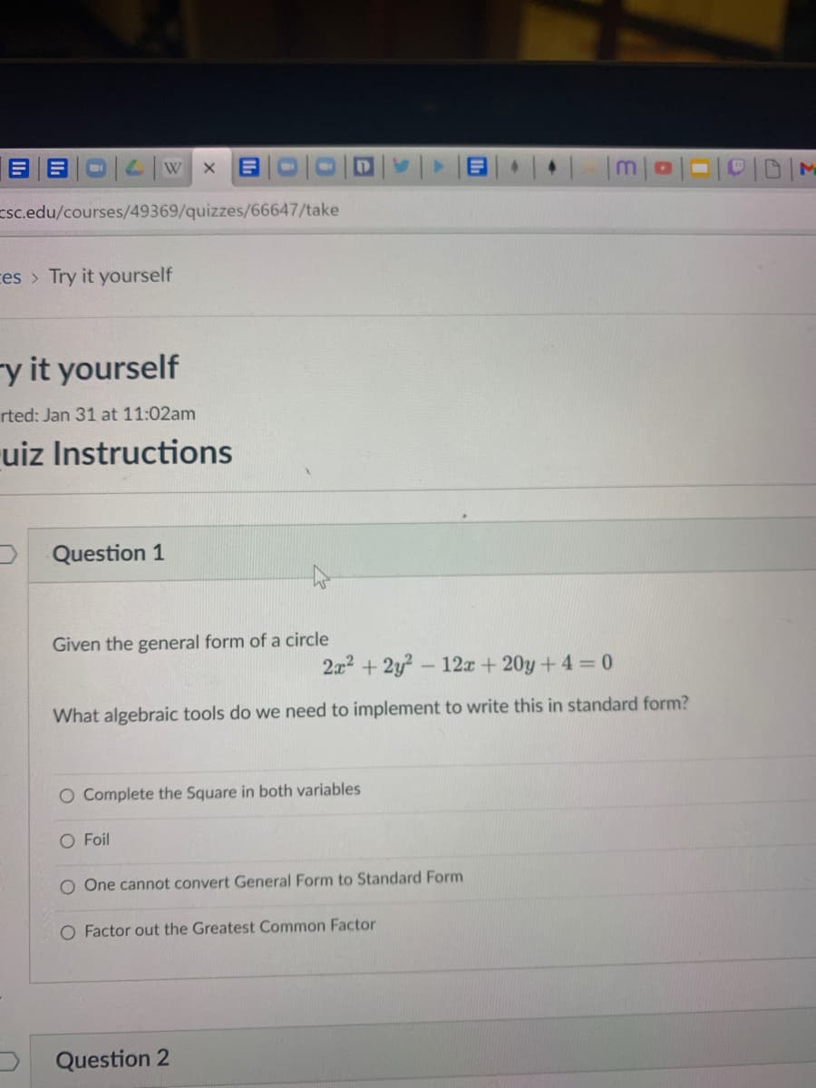 DID/M
W
Esc.edu/courses/49369/quizzes/66647/take
ces > Try it yourself
-y it yourself
rted: Jan 31 at 11:02am
uiz Instructions
D Question 1
Given the general form of a circle
2x2 + 2y?- 12x + 20y +4 = 0
What algebraic tools do we need to implement to write this in standard form?
O Complete the Square in both variables
O Foil
O One cannot convert General Form to Standard Form
O Factor out the Greatest Common Factor
Question 2
