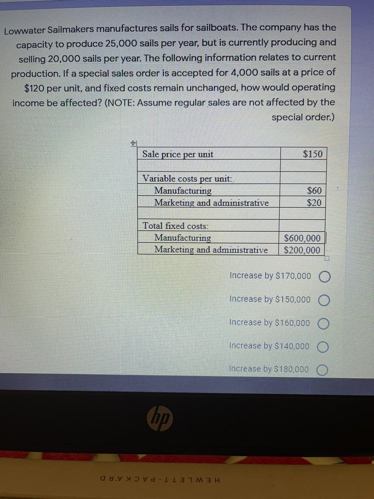 Lowwater Sailmakers manufactures sails for sailboats. The company has the
capacity to produce 25,000 sails per year, but is currently producing and
selling 20,000 sails per year. The following information relates to current
production. If a special sales order is accepted for 4,000 sails at a price of
$120 per unit, and fixed costs remain unchanged, how would operating
income be affected? (NOTE: Assume regular sales are not affected by the
special order.)
中
Sale price per unit
$150
Variable costs
unit:
per
Manufacturing
Marketing and administrative
$60
$20
Total fixed costs:
Manufacturing
Marketing and administrative
$600,000
$200,000
Increase by $170,000 O
Increase by $150,000 O
Increase by $160,000 O
Increase by $140,000 O
Increase by $180,000
hp
HEWLETT-PACKARD
