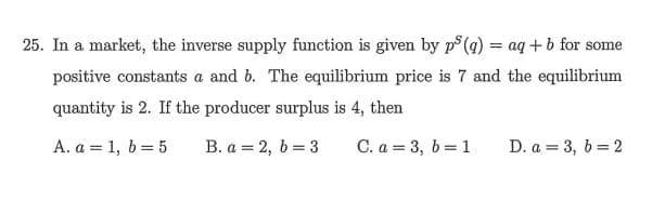 25. In a market, the inverse supply function is given by p° (a) = aq + b for some
positive constants a and b. The equilibrium price is 7 and the equilibrium
quantity is 2. If the producer surplus is 4, then
A. a = 1, b = 5
B. a = 2, b = 3
C. a = 3, b=1
D. a = 3, 6 = 2
