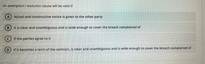 An exemption / exclusion clause will be valid if
A Actual and constructive notice is given to the other party
It is clear and unambiguous and is wide enough to cover the breach complained of
© If the parties agree to it
If it becomes a term of the contract, is clear and unambiguous and is wide enough to cover the breach complained of
