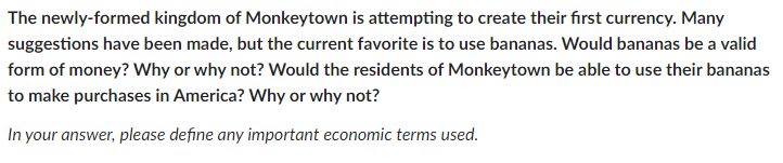 The newly-formed kingdom of Monkeytown is attempting to create their first currency. Many
suggestions have been made, but the current favorite is to use bananas. Would bananas be a valid
form of money? Why or why not? Would the residents of Monkeytown be able to use their bananas
to make purchases in America? Why or why not?
In your answer, please define any important economic terms used.