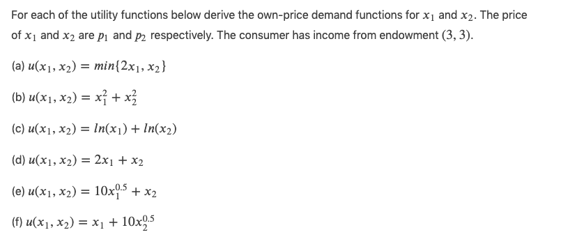 For each of the utility functions below derive the own-price demand functions for x₁ and x₂. The price
of x₁ and x2 are p₁ and på respectively. The consumer has income from endowment (3, 3).
(a) u(x₁, x₂) = min{2x1, x₂}
(b) u(x1, x₂) = x² + x1²2
(c) u(x₁, x₂) = ln(x₁) + In(x₂)
(d) u(x1, X2) = 2x1+x2
(e) u(x1, x₂) = 10x0.5 + x2
(f) u(x₁, x₂) = x₁ + 10x2.5