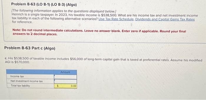 Problem 8-63 (LO 8-1) (LO 8-3) (Algo)
[The following information applies to the questions displayed below.]
Henrich is a single taxpayer. In 2023, his taxable income is $538,500. What are his income tax and net investment income
tax liability in each of the following alternative scenarios? Use Tax Rate Schedule. Dividends and Capital Gains Tax Rates
for reference.
Note: Do not round intermediate calculations. Leave no answer blank. Enter zero if applicable. Round your final
answers to 2 decimal places.
Problem 8-63 Part c (Algo)
c. His $538,500 of taxable income includes $56,000 of long-term capital gain that is taxed at preferential rates. Assume his modified
AGI is $570,000.
Income tax
Net investment income tax
Total tax liability
$
Amount
0.00