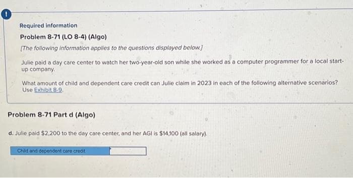 0
Required information
Problem 8-71 (LO 8-4) (Algo)
[The following information applies to the questions displayed below.]
Julie paid a day care center to watch her two-year-old son while she worked as a computer programmer for a local start-
up company.
What amount of child and dependent care credit can Julie claim in 2023 in each of the following alternative scenarios?
Use Exhibit 8-9.
Problem 8-71 Part d (Algo)
d. Julie paid $2,200 to the day care center, and her AGI is $14,100 (all salary).
Child and dependent care credit