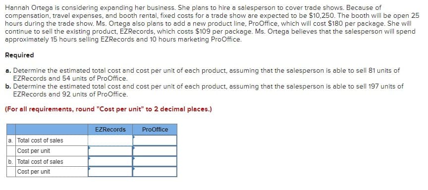 Hannah Ortega is considering expanding her business. She plans to hire a salesperson to cover trade shows. Because of
compensation, travel expenses, and booth rental, fixed costs for a trade show are expected to be $10,250. The booth will be open 25
hours during the trade show. Ms. Ortega also plans to add a new product line, ProOffice, which will cost $180 per package. She will
continue to sell the existing product, EZRecords, which costs $109 per package. Ms. Ortega believes that the salesperson will spend
approximately 15 hours selling EZRecords and 10 hours marketing ProOffice.
Required
a. Determine the estimated total cost and cost per unit of each product, assuming that the salesperson is able to sell 81 units of
EZRecords and 54 units of ProOffice.
b. Determine the estimated total cost and cost per unit of each product, assuming that the salesperson is able to sell 197 units of
EZRecords and 92 units of ProOffice.
(For all requirements, round "Cost per unit" to 2 decimal places.)
a. Total cost of sales
Cost per unit
b. Total cost of sales
Cost per unit
EZRecords
ProOffice