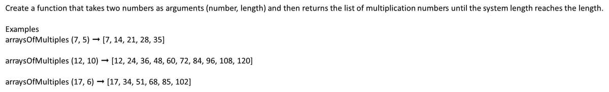 Create a function that takes two numbers as arguments (number, length) and then returns the list of multiplication numbers until the system length reaches the length.
Examples
arrays Of Multiples (7,5) → [7, 14, 21, 28, 35]
-
arrays Of Multiples (12, 10)→ [12, 24, 36, 48, 60, 72, 84, 96, 108, 120]
arrays Of Multiples (17, 6) [17, 34, 51, 68, 85, 102]