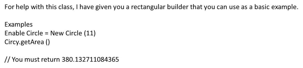 For help with this class, I have given you a rectangular builder that you can use as a basic example.
Examples
Enable Circle = New Circle (11)
Circy.getArea ()
// You must return 380.132711084365