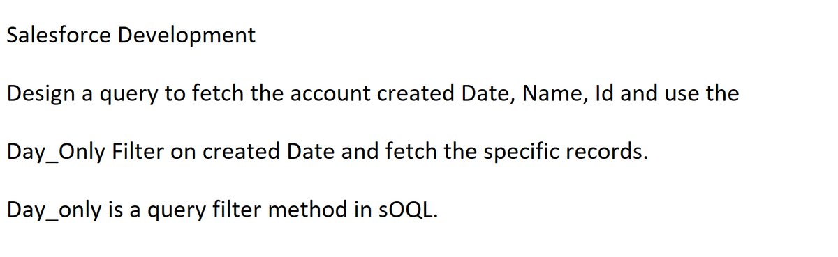 Salesforce Development
Design a query to fetch the account created Date, Name, Id and use the
Day_Only Filter on created Date and fetch the specific records.
Day_only is a query filter method in SOQL.