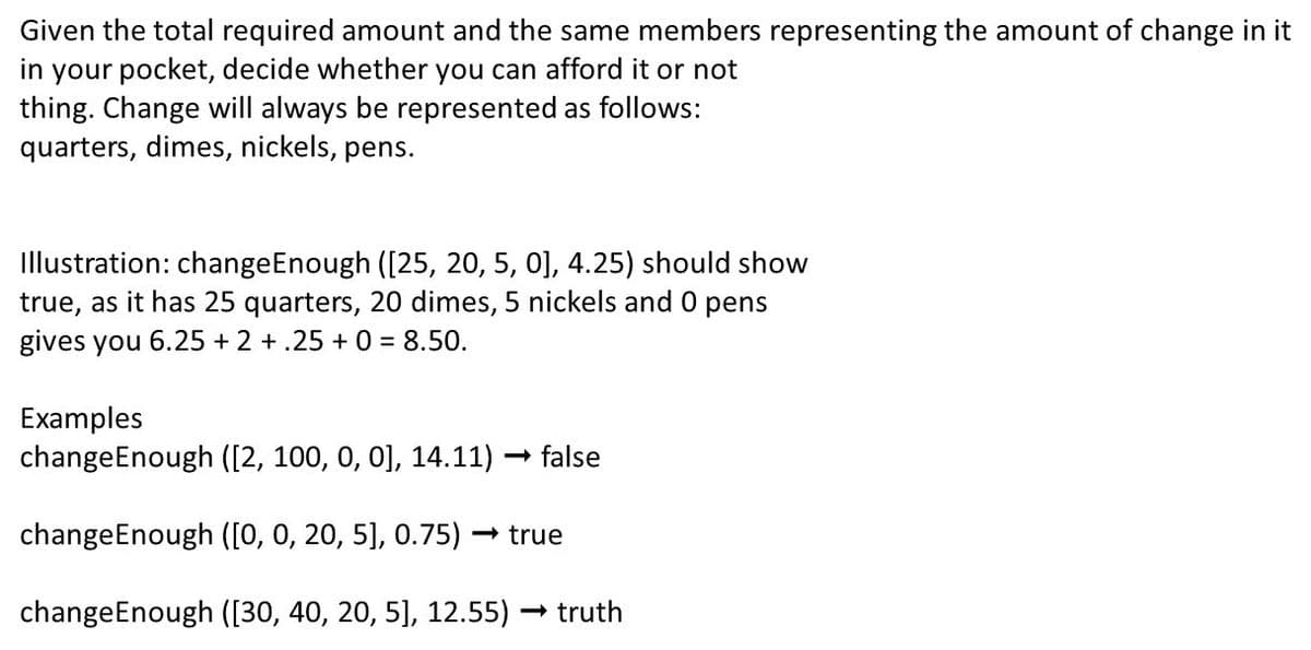 Given the total required amount and the same members representing the amount of change in it
in your pocket, decide whether you can afford it or not
thing. Change will always be represented as follows:
quarters, dimes, nickels, pens.
Illustration: change Enough ([25, 20, 5, 0], 4.25) should show
true, as it has 25 quarters, 20 dimes, 5 nickels and 0 pens
gives you 6.25 +2+.25 + 0 = 8.50.
Examples
changeEnough ([2, 100, 0, 0], 14.11) → false
-
changeEnough ([0, 0, 20, 5], 0.75) → true
changeEnough ([30, 40, 20, 5], 12.55) → truth