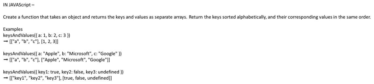 IN JAVAScript -
Create a function that takes an object and returns the keys and values as separate arrays. Return the keys sorted alphabetically, and their corresponding values in the same order.
Examples
keysAndValues({ a: 1, b: 2, c: 3 })
→ [["a", "b", "c"], [1, 2, 3]]
keysAndValues({ a: "Apple", b: "Microsoft", c: "Google" })
-
→ [["a", "b", "c"], ["Apple", "Microsoft", "Google"]]
keysAndValues({ key1: true, key2: false, key3: undefined })
[["key1", "key2", "key3"], [true, false, undefined]]