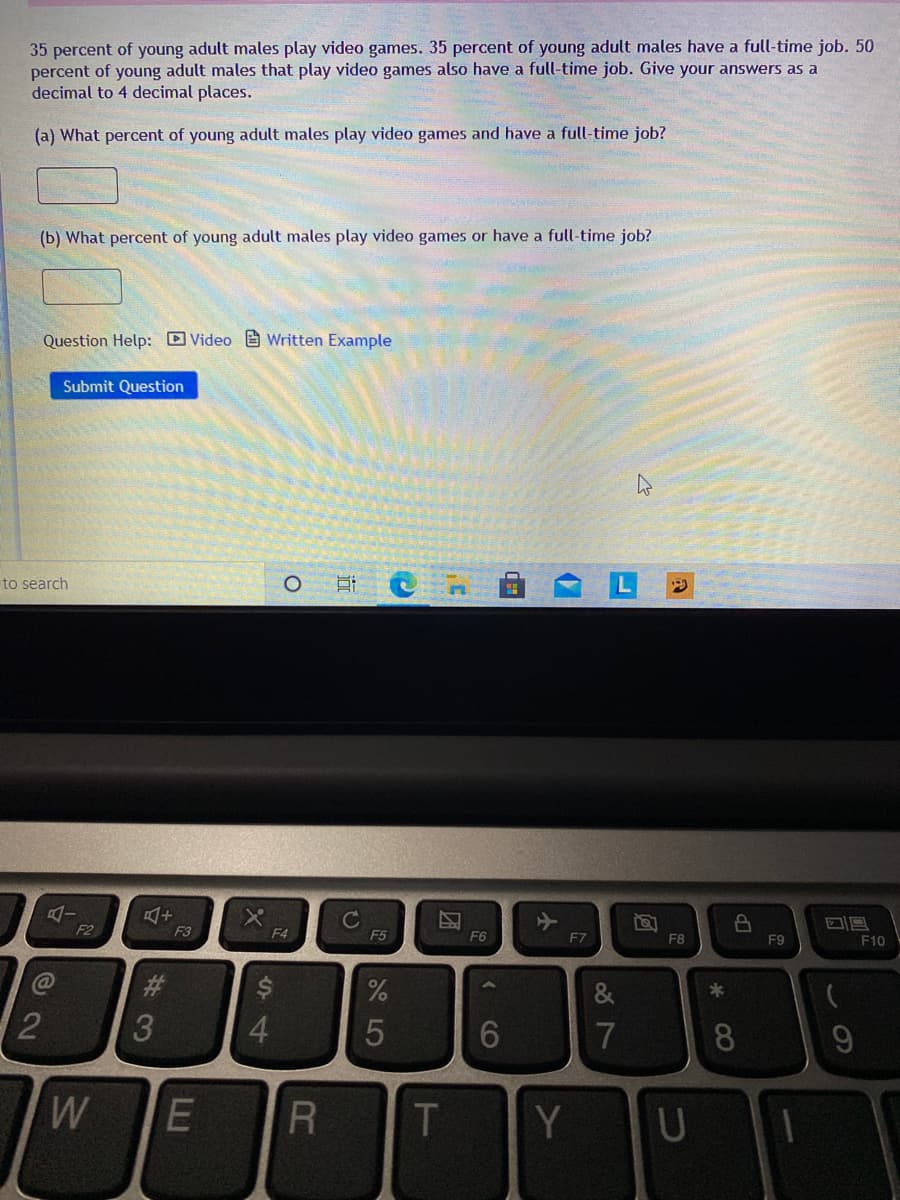 35 percent of young adult males play video games. 35 percent of young adult males have a full-time job. 50
percent of young adult males that play video games also have a full-time job. Give your answers as a
decimal to 4 decimal places.
(a) What percent of young adult males play video games and have a full-time job?
(b) What percent of young adult males play video games or have a full-time job?
Question Help: D Video e Written Example
Submit Question
to search
F2
F3
F4
F5
F6
F7
F8
F9
F10
23
&
2
3
4.
7
8
W
E R
T
Y U
团
