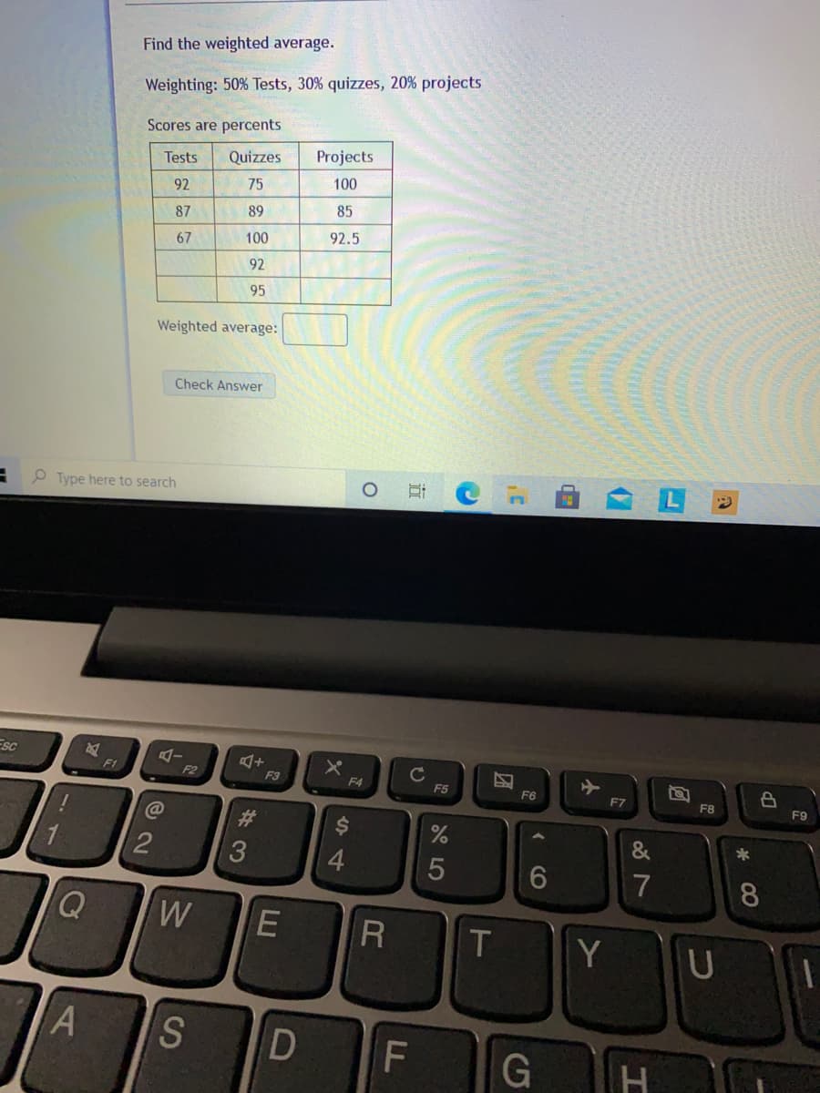 Find the weighted average.
Weighting: 50% Tests, 30% quizzes, 20% projects
Scores are percents
Tests
Quizzes
Projects
92
75
100
87
89
85
67
100
92.5
92
95
Weighted average:
Check Answer
O Type here to search
Esc
C
F5
F1
F2
F3
F4
F6
F7
F8
F9
%23
$4
&
2
4
6
7
8
W
R
T
Y
S
G
古
