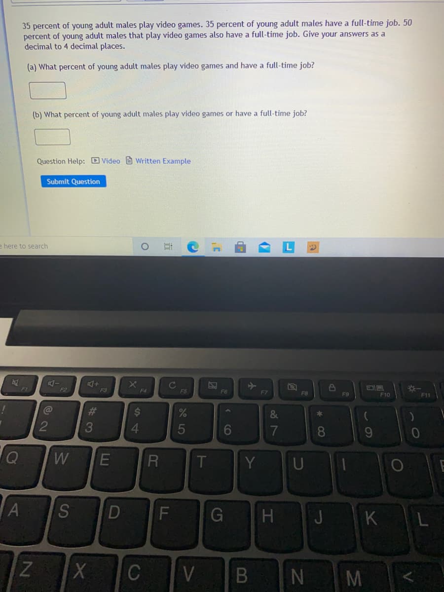 35 percent of young adult males play video games. 35 percent of young adult males have a full-time job. 50
percent of young adult males that play video games also have a full-time job. Give your answers as a
decimal to 4 decimal places.
(a) What percent of young adult males play video games and have a full-time job?
(b) What percent of young adult males play video games or have a full-time job?
Question Help: D Video e Written Example
Submit Question
e here to search
Cc
F1
F2
F3
F4
F5
F6
F7
F8
F9
F10
F11
%23
%$4
&
3
4.
6.
9.
Q
Y
D
H J
KL
ZXC
V
N
OI
* 00
B
5
R
S
