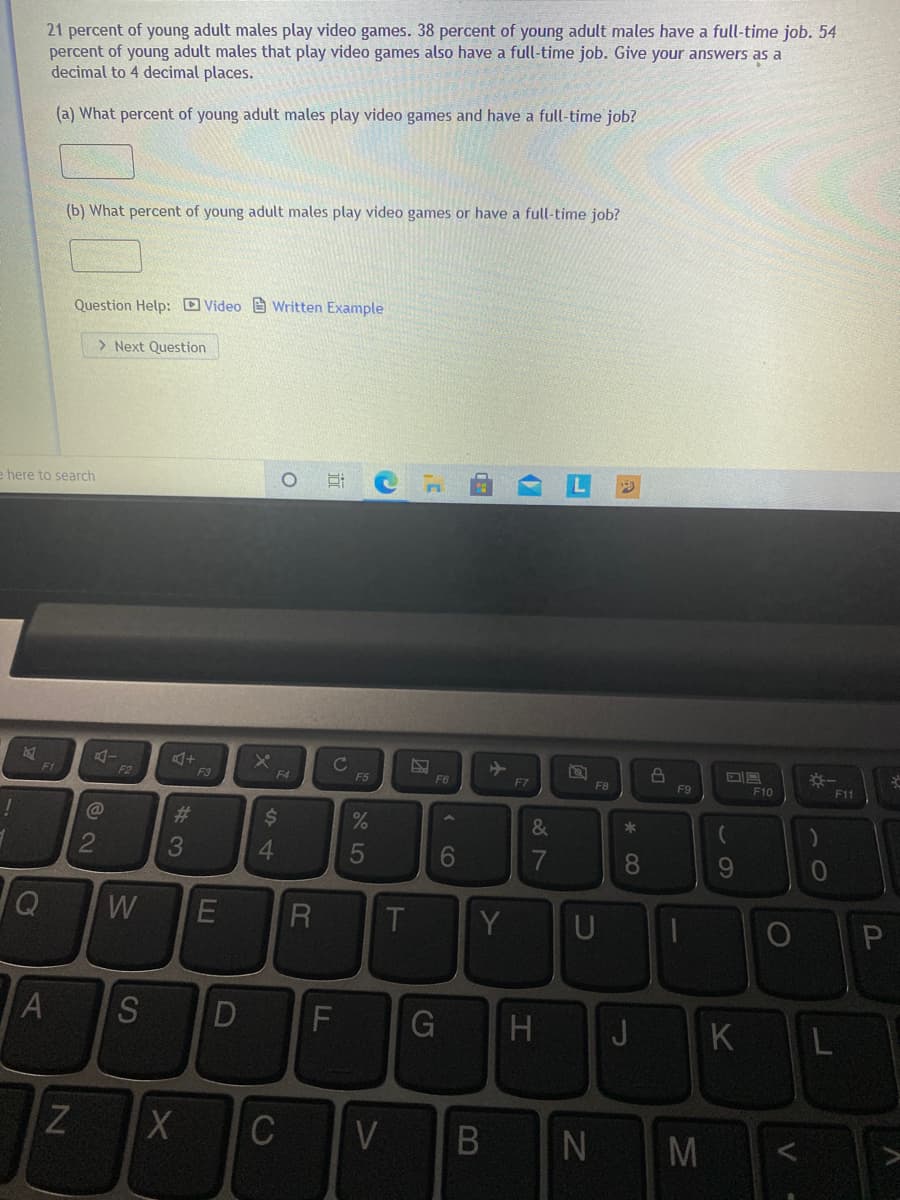 21 percent of young adult males play video games. 38 percent of young adult males have a full-time job. 54
percent of young adult males that play video games also have a full-time job. Give your answers as a
decimal to 4 decimal places.
(a) What percent of young adult males play video games and have a full-time job?
(b) What percent of young adult males play video games or have a full-time job?
Question Help: D Video e wWritten Example
> Next Question
e here to search
F1
F2
F3
F4
F5
F6
F7
F8
F9
F10
F11
#3
2$4
%
&
*
3
6.
8.
9.
W
R
Y
U
H
JKL
V
N M
B
GI
D
LE
A
