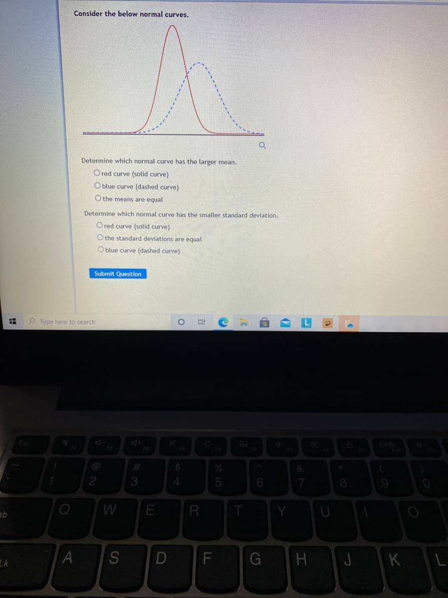 Consider the below normal curves.
Determine which normal curve has the larger mean.
O red curve (solid curve)
O blue curve (dashed curve)
O the means are equal
Determine which normal curve has the smaller standard deviation.
O red curve (solid curve)
O the standard deviations are equal
O blue curve (dashed curve)
Submit Question
Type here to search
Esc
+D
F3
C
FS
F2
F4
F7
F9
%23
%24
7
qe
Lk
S
F
H
J
KL
5
D
