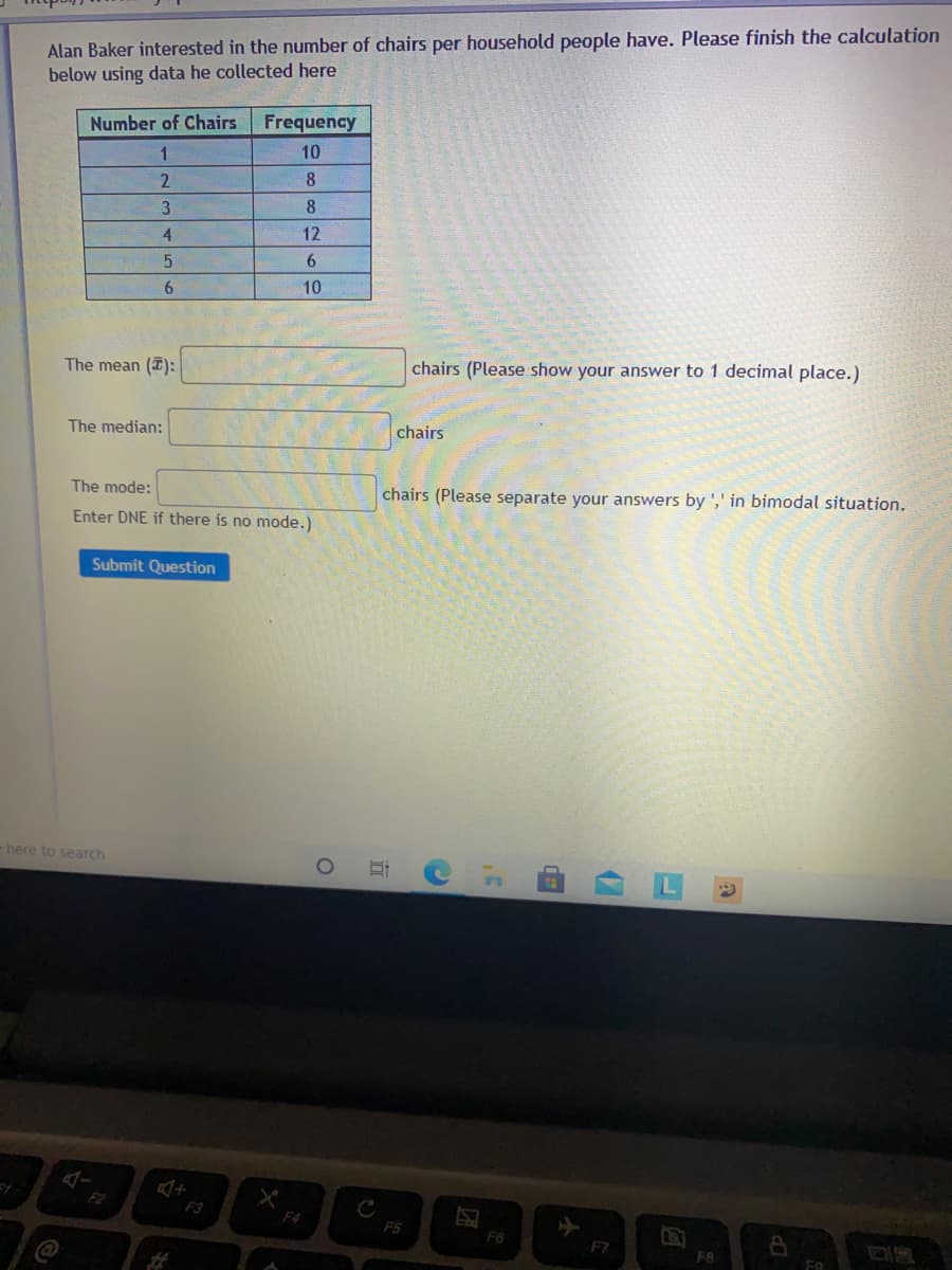Alan Baker interested in the number of chairs per household people have. Please finish the calculation
below using data he collected here
Number of Chairs Frequency
10
2.
8
8
4.
12
6.
6.
10
The mean (I):
chairs (Please show your answer to 1 decimal place.)
The median:
chairs
The mode:
chairs (Please separate your answers by ',' in bimodal situation.
Enter DNE if there is no mode.)
Submit Question
-here to search
F2
F3
F4
F5
F6
F7
FA
立
