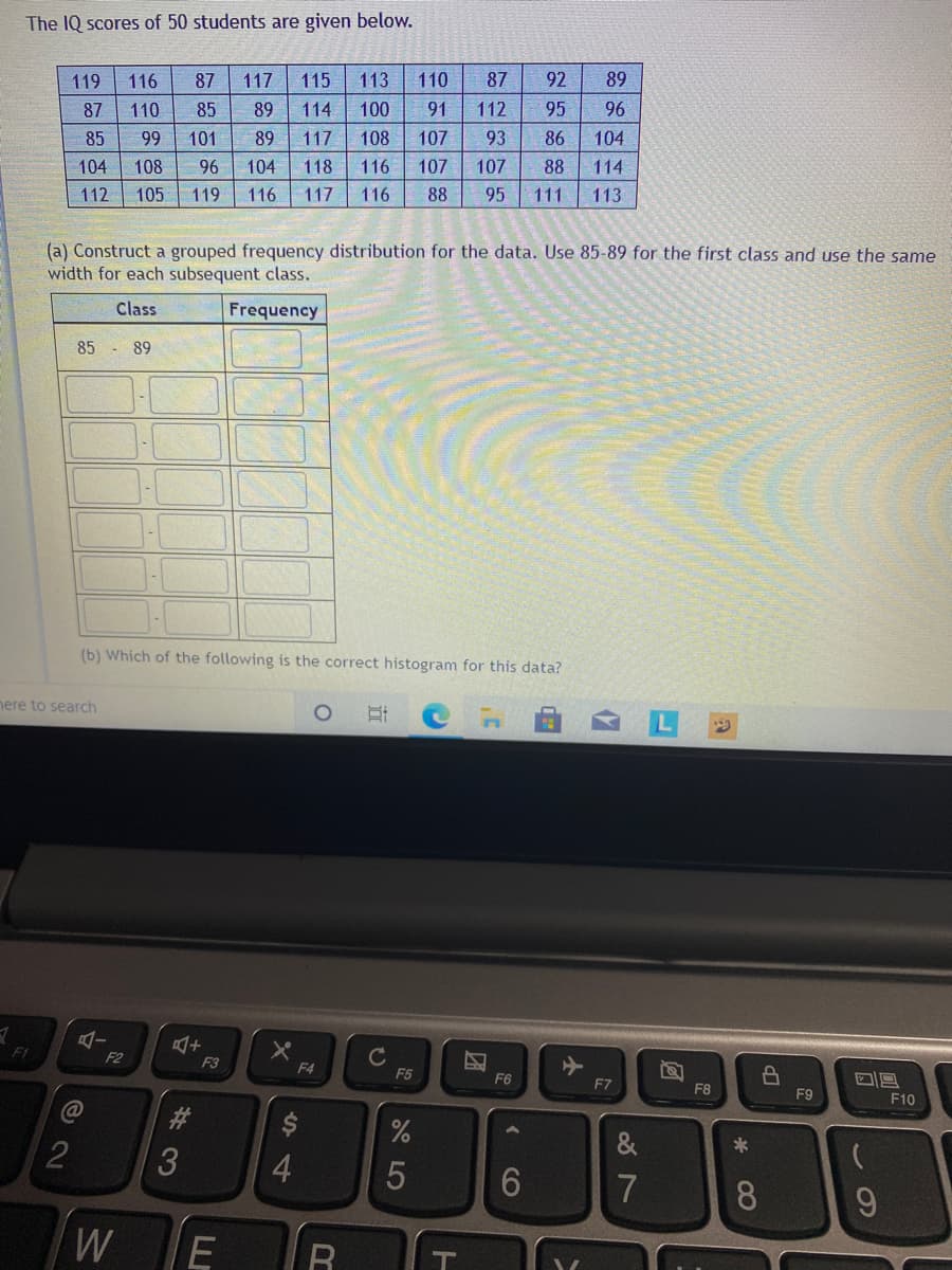 The IQ scores of 50 students are given below.
119
116
87
117
115
113
110
87
92
89
87
110
85
89
114
100
91
112
95
96
85
99
101
89
117
108
107
93
86
104
104
108
96
104
118
116
107
107
88
114
112
105
119
116
117
116
88
95
111
113
(a) Construct a grouped frequency distribution for the data. Use 85-89 for the first class and use the same
width for each subsequent class.
Class
Frequency
85 - 89
(b) Which of the following is the correct histogram for this data?
nere to search
F1
F2
F3
F4
F5
F6
F7
F8
F9
F10
2
&
7
8.
W
CO
立
