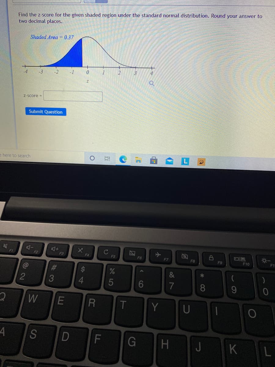 Find the z-score for the given shaded region under the standard normal distribution. Round your answer to
two decimal places.
Shaded Area = 0.37
-1
3
4
-4
-3
Z-Score =
Submit Question
e here to search
F1
F2
F3
F4
F5
F6
F7
F8
F9
F10
F1
2$4
&
4.
5
7
8
W
Y
H.
J
KL
LL
