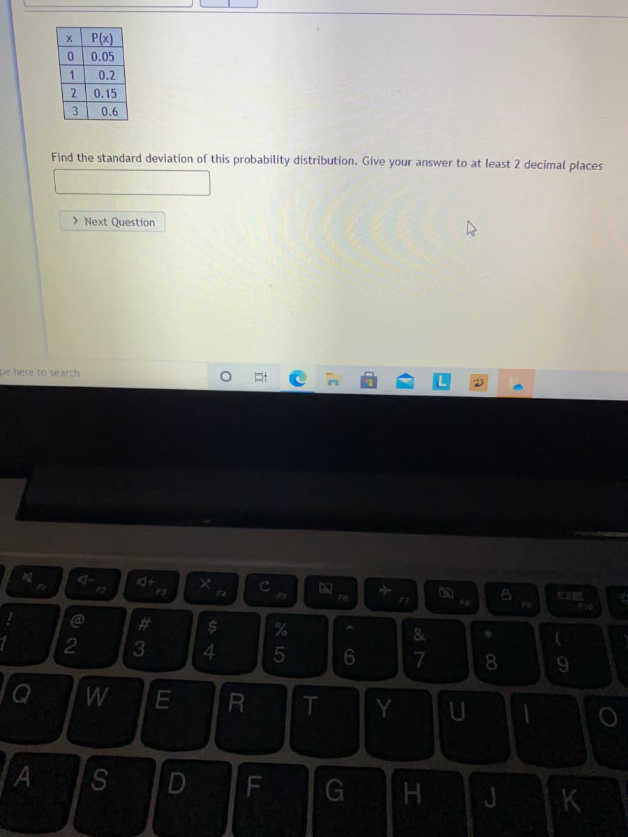 P(x)
0.05
1
0.2
0.15
3
0.6
Find the standard deviation of this probability distribution. Give your answer to at least 2 decimal places
> Next Question
pe here to search
F1
F2
F3
F4
FS
F6
F7
F8
F9
F10
@
23
&
3.
5
7
8
W
R
Y
U
A S
D
G
J
K
134
