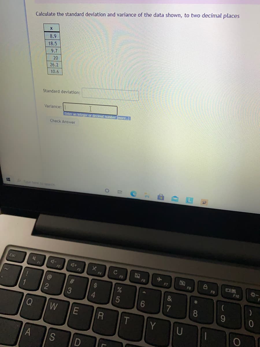 Calculate the standard deviation and variance of the data shown, to two decimal places
8.9
18.5
9.7
20
26.2
10.6
Standard deviation:
Variance:
Enter an inteper or decimal number (more..]
Check Answer
ype here to search
Esc
C
F5
F1
F2
F3
F4
F6
F7
F8
F9
F10
C@
%23
24
*
3
4.
7
8
9.
W
T
Y
A
