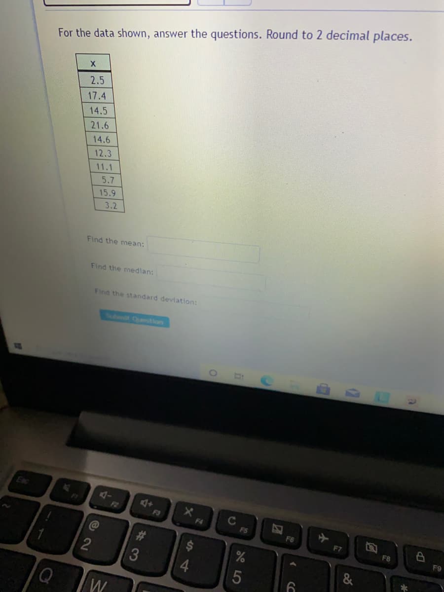 For the data shown, answer the questions. Round to 2 decimal places.
2.5
17.4
14.5
21.6
14.6
12.3
11.1
5.7
15.9
3.2
Find the mean:
Find the median:
Find the standard deviation:
Subit Quetion
4-
F2
F3
C
F4
FS
F6
F7
F8
F9
4.
&
23
