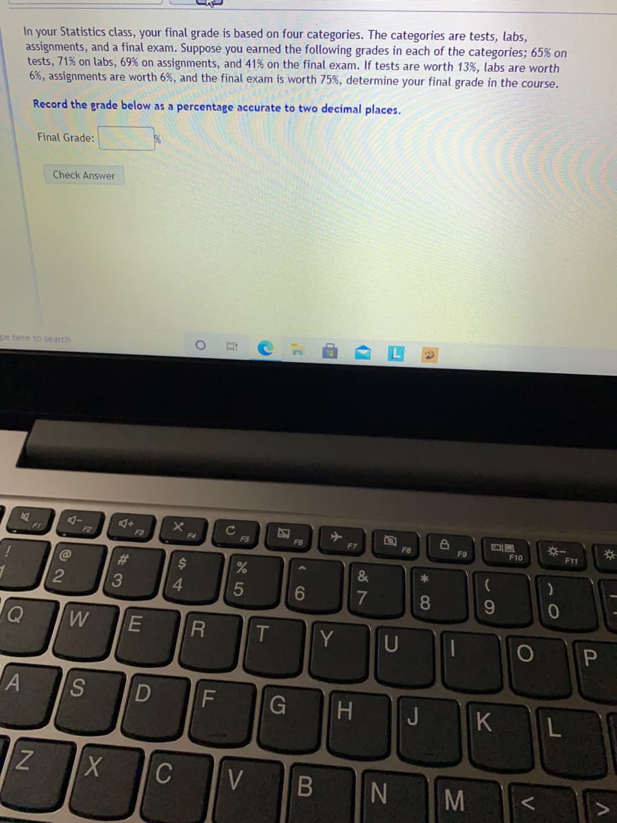 In your Statistics class, your final grade is based on four categories. The categories are tests, labs,
assignments, and a final exam. Suppose you earned the following grades in each of the categories; 65% on
tests, 71% on labs, 69% on assignments, and 41% on the final exam. If tests are worth 13%, labs are worth
6%, assignments are worth 6%, and the final exam is worth 75%, determine your final grade in the course.
Record the grade below as a percentage accurate to two decimal places.
Final Grade:
Check Answer
pe here to search
※一
F11
F1
F3
F4
F5
F6
F7
F8
F9
F10
#3
%24
6
7
8
R
T
Y
U
S
G
J
K
C
VB
M
この
(7
134
DI
